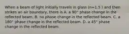 When a beam of light initially travels in glass (n=1.5 ) and then strikes an air boundary, there is A. a 90° phase change in the reflected beam. B. no phase change in the reflected beam. C. a 180° phase change in the reflected beam. D. a 45° phase change in the reflected beam.