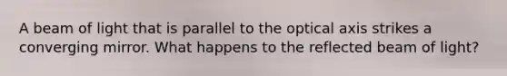 A beam of light that is parallel to the optical axis strikes a converging mirror. What happens to the reflected beam of light?