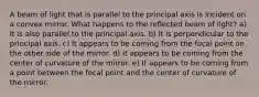 A beam of light that is parallel to the principal axis is incident on a convex mirror. What happens to the reflected beam of light? a) It is also parallel to the principal axis. b) It is perpendicular to the principal axis. c) It appears to be coming from the focal point on the other side of the mirror. d) It appears to be coming from the center of curvature of the mirror. e) It appears to be coming from a point between the focal point and the center of curvature of the mirror.