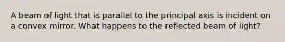 A beam of light that is parallel to the principal axis is incident on a convex mirror. What happens to the reflected beam of light?