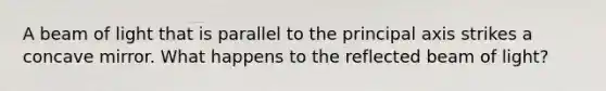 A beam of light that is parallel to the principal axis strikes a concave mirror. What happens to the reflected beam of light?