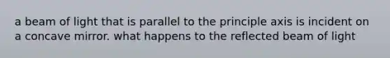 a beam of light that is parallel to the principle axis is incident on a concave mirror. what happens to the reflected beam of light