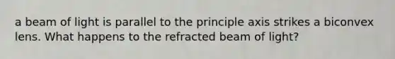 a beam of light is parallel to the principle axis strikes a biconvex lens. What happens to the refracted beam of light?