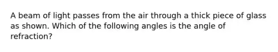 A beam of light passes from the air through a thick piece of glass as shown. Which of the following angles is the angle of refraction?