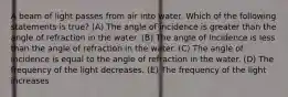 A beam of light passes from air into water. Which of the following statements is true? (A) The angle of incidence is greater than the angle of refraction in the water. (B) The angle of incidence is less than the angle of refraction in the water. (C) The angle of incidence is equal to the angle of refraction in the water. (D) The frequency of the light decreases. (E) The frequency of the light increases