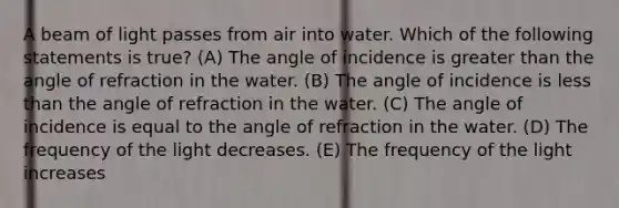 A beam of light passes from air into water. Which of the following statements is true? (A) The angle of incidence is greater than the angle of refraction in the water. (B) The angle of incidence is less than the angle of refraction in the water. (C) The angle of incidence is equal to the angle of refraction in the water. (D) The frequency of the light decreases. (E) The frequency of the light increases