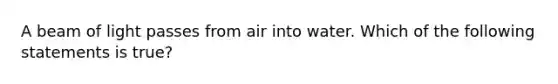 A beam of light passes from air into water. Which of the following statements is true?