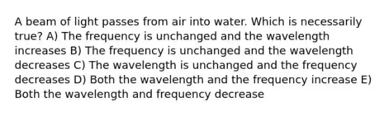 A beam of light passes from air into water. Which is necessarily true? A) The frequency is unchanged and the wavelength increases B) The frequency is unchanged and the wavelength decreases C) The wavelength is unchanged and the frequency decreases D) Both the wavelength and the frequency increase E) Both the wavelength and frequency decrease