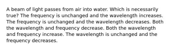 A beam of light passes from air into water. Which is necessarily true? The frequency is unchanged and the wavelength increases. The frequency is unchanged and the wavelength decreases. Both the wavelength and frequency decrease. Both the wavelength and frequency increase. The wavelength is unchanged and the frequency decreases.