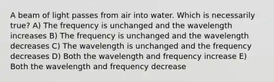 A beam of light passes from air into water. Which is necessarily true? A) The frequency is unchanged and the wavelength increases B) The frequency is unchanged and the wavelength decreases C) The wavelength is unchanged and the frequency decreases D) Both the wavelength and frequency increase E) Both the wavelength and frequency decrease