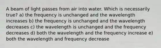 A beam of light passes from air into water. Which is necessarily true? a) the frequency is unchanged and the wavelength increases b) the frequency is unchanged and the wavelength decreases c) the wavelength is unchanged and the frequency decreases d) both the wavelength and the frequency increase e) both the wavelength and frequency decrease