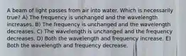 A beam of light passes from air into water. Which is necessarily true? A) The frequency is unchanged and the wavelength increases. B) The frequency is unchanged and the wavelength decreases. C) The wavelength is unchanged and the frequency decreases. D) Both the wavelength and frequency increase. E) Both the wavelength and frequency decrease.