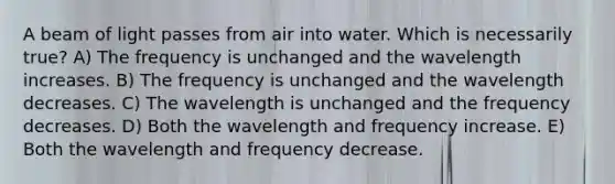 A beam of light passes from air into water. Which is necessarily true? A) The frequency is unchanged and the wavelength increases. B) The frequency is unchanged and the wavelength decreases. C) The wavelength is unchanged and the frequency decreases. D) Both the wavelength and frequency increase. E) Both the wavelength and frequency decrease.