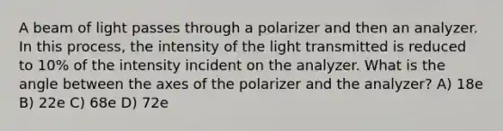 A beam of light passes through a polarizer and then an analyzer. In this process, the intensity of the light transmitted is reduced to 10% of the intensity incident on the analyzer. What is the angle between the axes of the polarizer and the analyzer? A) 18e B) 22e C) 68e D) 72e