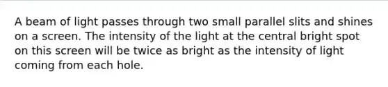 A beam of light passes through two small parallel slits and shines on a screen. The intensity of the light at the central bright spot on this screen will be twice as bright as the intensity of light coming from each hole.