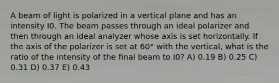 A beam of light is polarized in a vertical plane and has an intensity I0. The beam passes through an ideal polarizer and then through an ideal analyzer whose axis is set horizontally. If the axis of the polarizer is set at 60° with the vertical, what is the ratio of the intensity of the final beam to I0? A) 0.19 B) 0.25 C) 0.31 D) 0.37 E) 0.43