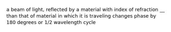 a beam of light, reflected by a material with index of refraction __ than that of material in which it is traveling changes phase by 180 degrees or 1/2 wavelength cycle