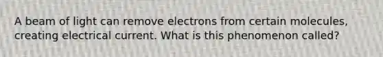 A beam of light can remove electrons from certain molecules, creating electrical current. What is this phenomenon called?