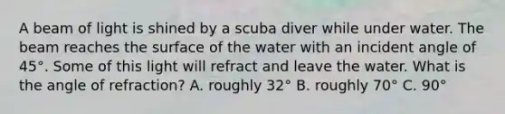 A beam of light is shined by a scuba diver while under water. The beam reaches the surface of the water with an incident angle of 45°. Some of this light will refract and leave the water. What is the angle of refraction? A. roughly 32° B. roughly 70° C. 90°