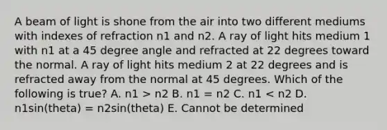 A beam of light is shone from the air into two different mediums with indexes of refraction n1 and n2. A ray of light hits medium 1 with n1 at a <a href='https://www.questionai.com/knowledge/kjoh3LclkI-45-degree-angle' class='anchor-knowledge'>45 degree angle</a> and refracted at 22 degrees toward the normal. A ray of light hits medium 2 at 22 degrees and is refracted away from the normal at 45 degrees. Which of the following is true? A. n1 > n2 B. n1 = n2 C. n1 < n2 D. n1sin(theta) = n2sin(theta) E. Cannot be determined