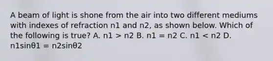 A beam of light is shone from the air into two different mediums with indexes of refraction n1 and n2, as shown below. Which of the following is true? A. n1 > n2 B. n1 = n2 C. n1 < n2 D. n1sinθ1 = n2sinθ2