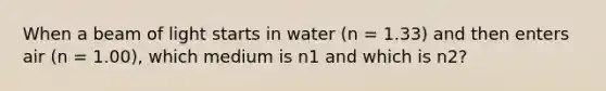 When a beam of light starts in water (n = 1.33) and then enters air (n = 1.00), which medium is n1 and which is n2?