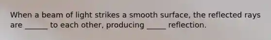 When a beam of light strikes a smooth surface, the reflected rays are ______ to each other, producing _____ reflection.