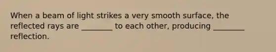 When a beam of light strikes a very smooth surface, the reflected rays are ________ to each other, producing ________ reflection.