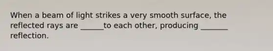 When a beam of light strikes a very smooth surface, the reflected rays are ______to each other, producing _______ reflection.