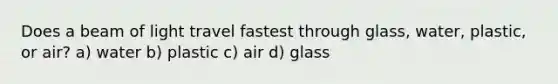 Does a beam of light travel fastest through glass, water, plastic, or air? a) water b) plastic c) air d) glass