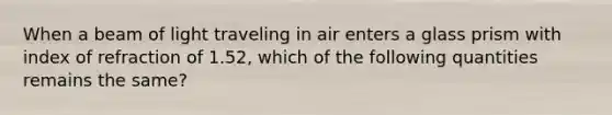 When a beam of light traveling in air enters a glass prism with index of refraction of 1.52, which of the following quantities remains the same?