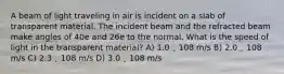 A beam of light traveling in air is incident on a slab of transparent material. The incident beam and the refracted beam make angles of 40e and 26e to the normal. What is the speed of light in the transparent material? A) 1.0 ˛ 108 m/s B) 2.0 ˛ 108 m/s C) 2.3 ˛ 108 m/s D) 3.0 ˛ 108 m/s