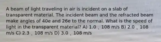 A beam of light traveling in air is incident on a slab of transparent material. The incident beam and the refracted beam make angles of 40e and 26e to the normal. What is the speed of light in the transparent material? A) 1.0 ˛ 108 m/s B) 2.0 ˛ 108 m/s C) 2.3 ˛ 108 m/s D) 3.0 ˛ 108 m/s