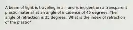 A beam of light is traveling in air and is incident on a transparent plastic material at an angle of incidence of 45 degrees. The angle of refraction is 35 degrees. What is the index of refraction of the plastic?