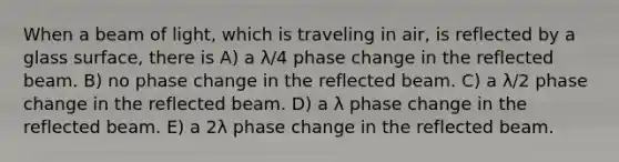 When a beam of light, which is traveling in air, is reflected by a glass surface, there is A) a λ/4 phase change in the reflected beam. B) no phase change in the reflected beam. C) a λ/2 phase change in the reflected beam. D) a λ phase change in the reflected beam. E) a 2λ phase change in the reflected beam.