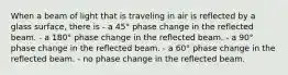 When a beam of light that is traveling in air is reflected by a glass surface, there is - a 45° phase change in the reflected beam. - a 180° phase change in the reflected beam. - a 90° phase change in the reflected beam. - a 60° phase change in the reflected beam. - no phase change in the reflected beam.