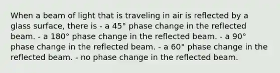 When a beam of light that is traveling in air is reflected by a glass surface, there is - a 45° phase change in the reflected beam. - a 180° phase change in the reflected beam. - a 90° phase change in the reflected beam. - a 60° phase change in the reflected beam. - no phase change in the reflected beam.