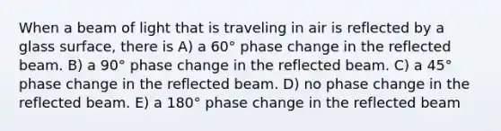 When a beam of light that is traveling in air is reflected by a glass surface, there is A) a 60° phase change in the reflected beam. B) a 90° phase change in the reflected beam. C) a 45° phase change in the reflected beam. D) no phase change in the reflected beam. E) a 180° phase change in the reflected beam