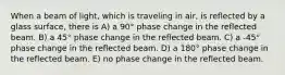 When a beam of light, which is traveling in air, is reflected by a glass surface, there is A) a 90° phase change in the reflected beam. B) a 45° phase change in the reflected beam. C) a -45° phase change in the reflected beam. D) a 180° phase change in the reflected beam. E) no phase change in the reflected beam.