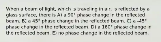 When a beam of light, which is traveling in air, is reflected by a glass surface, there is A) a 90° phase change in the reflected beam. B) a 45° phase change in the reflected beam. C) a -45° phase change in the reflected beam. D) a 180° phase change in the reflected beam. E) no phase change in the reflected beam.