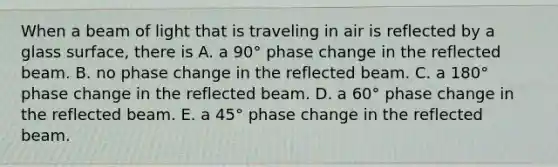 When a beam of light that is traveling in air is reflected by a glass surface, there is A. a 90° phase change in the reflected beam. B. no phase change in the reflected beam. C. a 180° phase change in the reflected beam. D. a 60° phase change in the reflected beam. E. a 45° phase change in the reflected beam.