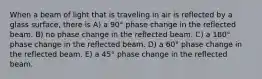 When a beam of light that is traveling in air is reflected by a glass surface, there is A) a 90° phase change in the reflected beam. B) no phase change in the reflected beam. C) a 180° phase change in the reflected beam. D) a 60° phase change in the reflected beam. E) a 45° phase change in the reflected beam.