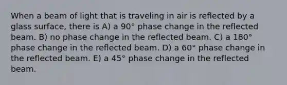 When a beam of light that is traveling in air is reflected by a glass surface, there is A) a 90° phase change in the reflected beam. B) no phase change in the reflected beam. C) a 180° phase change in the reflected beam. D) a 60° phase change in the reflected beam. E) a 45° phase change in the reflected beam.