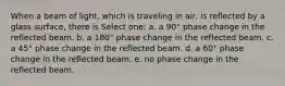 When a beam of light, which is traveling in air, is reflected by a glass surface, there is Select one: a. a 90° phase change in the reflected beam. b. a 180° phase change in the reflected beam. c. a 45° phase change in the reflected beam. d. a 60° phase change in the reflected beam. e. no phase change in the reflected beam.