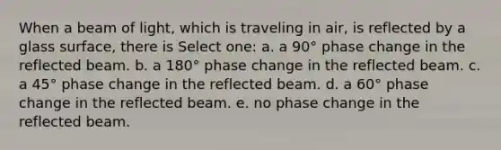 When a beam of light, which is traveling in air, is reflected by a glass surface, there is Select one: a. a 90° phase change in the reflected beam. b. a 180° phase change in the reflected beam. c. a 45° phase change in the reflected beam. d. a 60° phase change in the reflected beam. e. no phase change in the reflected beam.