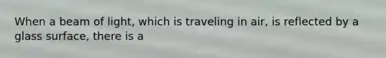 When a beam of light, which is traveling in air, is reflected by a glass surface, there is a