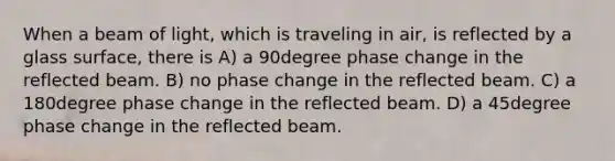 When a beam of light, which is traveling in air, is reflected by a glass surface, there is A) a 90degree phase change in the reflected beam. B) no phase change in the reflected beam. C) a 180degree phase change in the reflected beam. D) a 45degree phase change in the reflected beam.