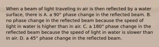 When a beam of light traveling in air is then reflected by a water surface, there is A. a 90° phase change in the reflected beam. B. no phase change in the reflected beam because the speed of light in water is higher than in air. C. a 180° phase change in the reflected beam because the speed of light in water is slower than in air. D. a 45° phase change in the reflected beam.