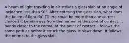 A beam of light traveling in air strikes a glass slab at an angle of incidence less than 90°. After entering the glass slab, what does the beam of light do? (There could be more than one correct choice.) It bends away from the normal at the point of contact. It bends closer to the normal at the point of contact. I follows the same path as before it struck the glass. It slows down. It follows the normal to the glass slab.