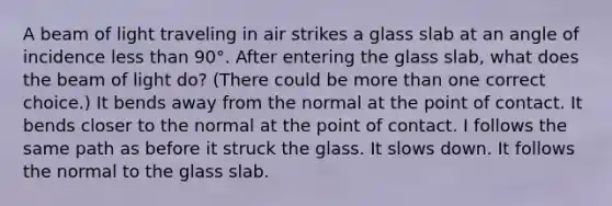 A beam of light traveling in air strikes a glass slab at an angle of incidence less than 90°. After entering the glass slab, what does the beam of light do? (There could be more than one correct choice.) It bends away from the normal at the point of contact. It bends closer to the normal at the point of contact. I follows the same path as before it struck the glass. It slows down. It follows the normal to the glass slab.